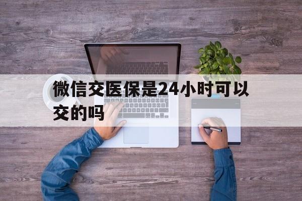 大同最新微信交医保是24小时可以交的吗方法分析(最方便真实的大同微信上交医保多久到账方法)